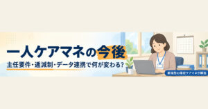 一人ケアマネの今後はどうなる？2027年3月の主任要件・逓減制の緩和・データ連携を単独型の現役が解説